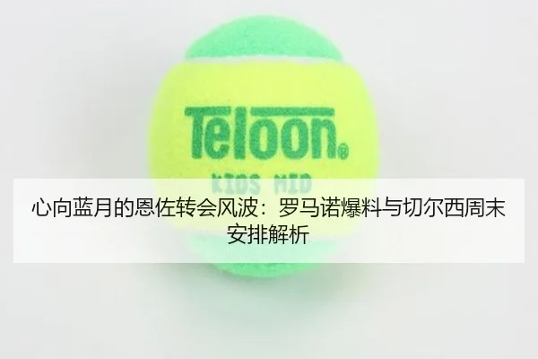 心向蓝月的恩佐转会风波:罗马诺爆料与切尔西周末安排解析